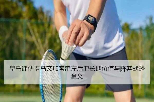皇马评估卡马文加客串左后卫长期价值与阵容战略意义
