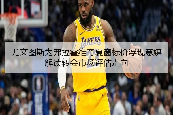 尤文图斯为弗拉霍维奇夏窗标价浮现意媒解读转会市场评估走向