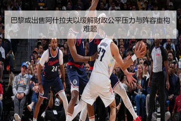 巴黎或出售阿什拉夫以缓解财政公平压力与阵容重构难题