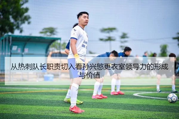 从热刺队长职责切入看孙兴慜更衣室领导力的形成与价值