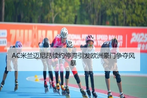 AC米兰迈尼昂续约停滞引发欧洲豪门争夺风暴