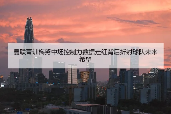 曼联青训梅努中场控制力数据走红背后折射球队未来希望