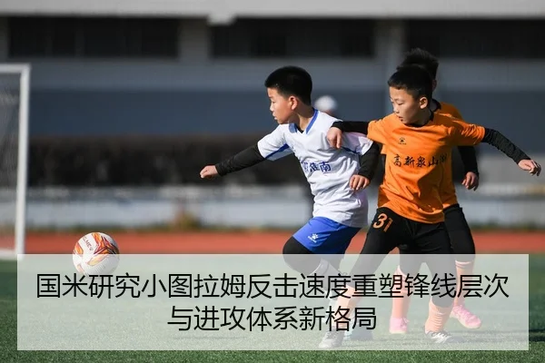 国米研究小图拉姆反击速度重塑锋线层次与进攻体系新格局