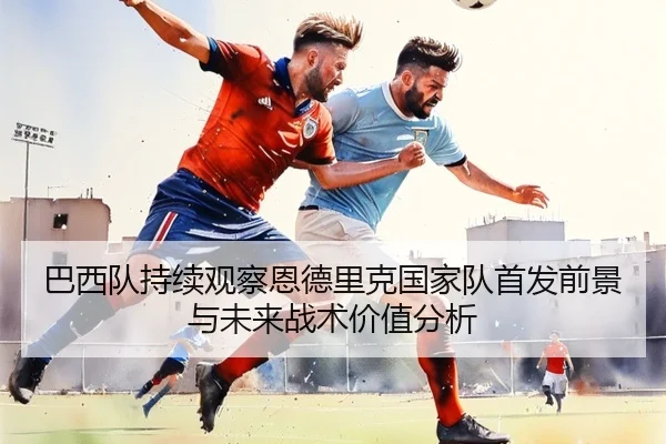 巴西队持续观察恩德里克国家队首发前景与未来战术价值分析