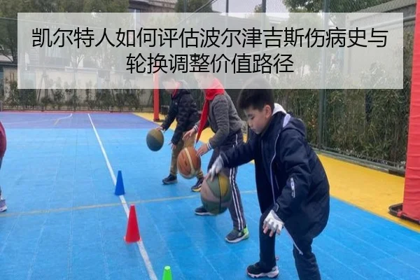 凯尔特人如何评估波尔津吉斯伤病史与轮换调整价值路径