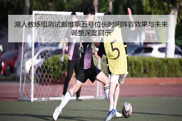 湖人教练组测试戴维斯五号位长时间阵容效果与未来调整深度启示