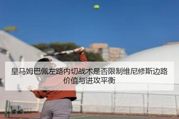 皇马姆巴佩左路内切战术是否限制维尼修斯边路价值与进攻平衡