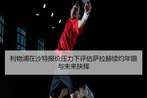 利物浦在沙特报价压力下评估萨拉赫续约年限与未来抉择