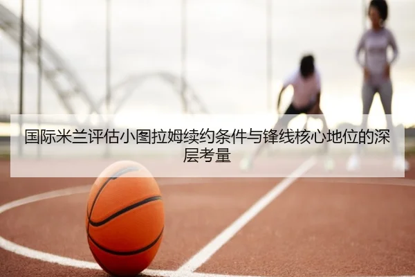 国际米兰评估小图拉姆续约条件与锋线核心地位的深层考量