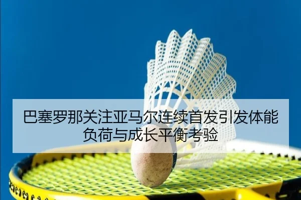 巴塞罗那关注亚马尔连续首发引发体能负荷与成长平衡考验