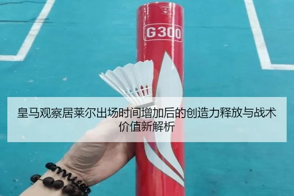 皇马观察居莱尔出场时间增加后的创造力释放与战术价值新解析