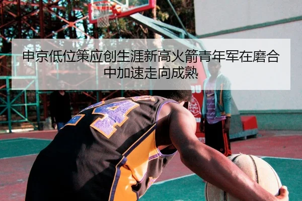 申京低位策应创生涯新高火箭青年军在磨合中加速走向成熟