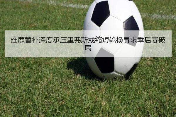 雄鹿替补深度承压里弗斯或缩短轮换寻求季后赛破局